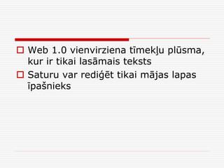 Web 1.0 vienvirziena tīmekļu plūsma,
kur ir tikai lasāmais teksts
 Saturu var rediģēt tikai mājas lapas
īpašnieks

 