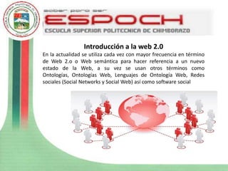 Introducción a la web 2.0
En la actualidad se utiliza cada vez con mayor frecuencia en término
de Web 2.o o Web semántica para hacer referencia a un nuevo
estado de la Web, a su vez se usan otros términos como
Ontologías, Ontologías Web, Lenguajes de Ontología Web, Redes
sociales (Social Networks y Social Web) así como software social
 