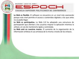 La Web es flexible. El software se encuentra en un nivel más avanzando
porque este nivel permite el acceso a contenidos digitales a los que antes
no se podía llegar.
La Web es participativa. La Web 2.0 ha adoptado una estructura de
participación que alientan a los usuarios mejorar la aplicación mientras la
utilizan, en vez de mantenerla rígida y controlada.
La Web está en nuestras manos. El aumento de la organización de la
información enfatiza el uso amistoso de la misma a través de los enlaces.
 