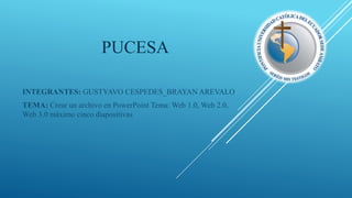 PUCESA
INTEGRANTES: GUSTYAVO CESPEDES_BRAYAN AREVALO
TEMA: Crear un archivo en PowerPoint Tema: Web 1.0, Web 2.0,
Web 3.0 máximo cinco diapositivas
 