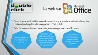 La web 1.0
• Es un tipo de web estática con documentos que jamás se actualizaban y los
contenidos dirigidos a la navegación HTML y GIF.
• Es la forma más básica que existe, con navegadores de sólo texto.
Este tipo de sitio es
muy distinto a la
web 2.0
Estos sitio web
están administrados
por un web master
cuyo conocimiento
sobre este tema son
muy avanzados.
Mediante el
internet cualquier
usuario puede
generar su propio
sitioWeb.
 
