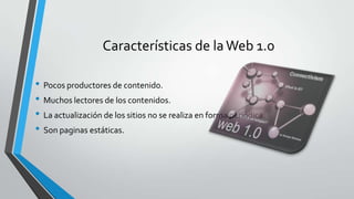 Características de laWeb 1.0
• Pocos productores de contenido.
• Muchos lectores de los contenidos.
• La actualización de los sitios no se realiza en forma periódica.
• Son paginas estáticas.
 