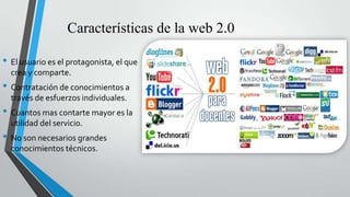 Características de la web 2.0
• El usuario es el protagonista, el que
crea y comparte.
• Contratación de conocimientos a
través de esfuerzos individuales.
• Cuantos mas contarte mayor es la
utilidad del servicio.
• No son necesarios grandes
conocimientos técnicos.
 