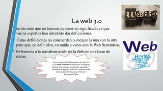 La web 3.0
• un término que no termina de tener un significado ya que
varios expertos han intentado dar definiciones.
• Estas definiciones no concuerdan o encajan la una con la otra
pero que, en definitiva, va unida a veces con la Web Semántica.
• Referencia a la transformación de laWeb en una base de
datos.
Sus servicios se fundamentan en el colectivo
de la Web Semántica, búsquedas de lenguaje
natural, data-mining, aprendizaje automático y
asistencia de agentes, todo ello conocido como
técnicas de la Inteligencia Artificial o
Inteligencia Web.
 
