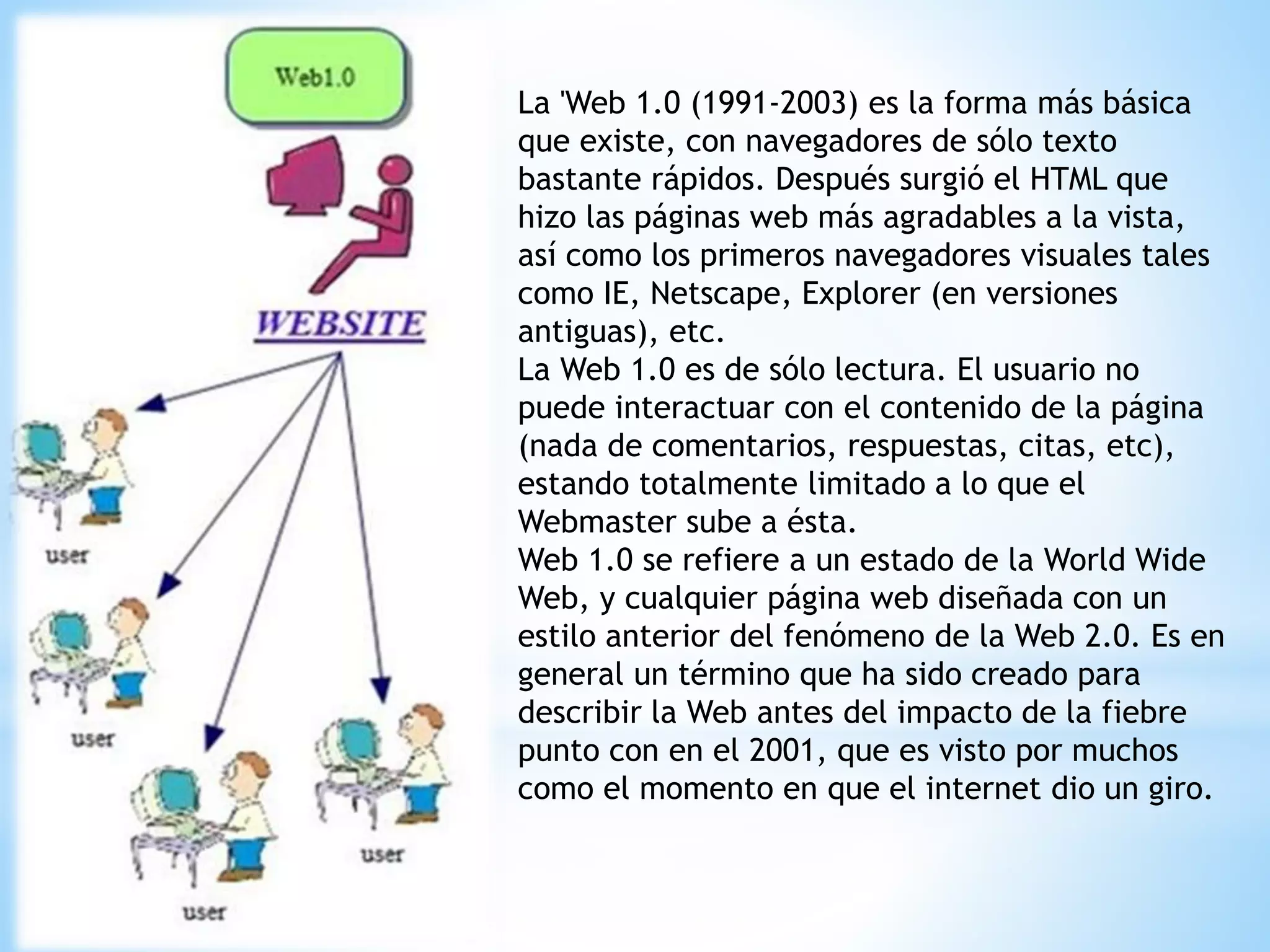 La 'Web 1.0 (1991-2003) es la forma más básica
que existe, con navegadores de sólo texto
bastante rápidos. Después surgió el HTML que
hizo las páginas web más agradables a la vista,
así como los primeros navegadores visuales tales
como IE, Netscape, Explorer (en versiones
antiguas), etc.
La Web 1.0 es de sólo lectura. El usuario no
puede interactuar con el contenido de la página
(nada de comentarios, respuestas, citas, etc),
estando totalmente limitado a lo que el
Webmaster sube a ésta.
Web 1.0 se refiere a un estado de la World Wide
Web, y cualquier página web diseñada con un
estilo anterior del fenómeno de la Web 2.0. Es en
general un término que ha sido creado para
describir la Web antes del impacto de la fiebre
punto con en el 2001, que es visto por muchos
como el momento en que el internet dio un giro.
