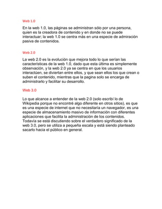 Web 1.0
En la web 1.0, las páginas se administran sólo por una persona,
quien es la creadora de contenido y en donde no se puede
interactuar; la web 1.0 se centra más en una especie de admiración
pasiva de contenidos.
Web 2.0
La web 2.0 es la evolución que mejora todo lo que serían las
características de la web 1.0, dado que esta última es simplemente
observación, y la web 2.0 ya se centra en que los usuarios
interactúen, se diviertan entre ellos, y que sean ellos los que crean o
suben el contenido, mientras que la pagina solo se encarga de
administrarlo y facilitar su desarrollo.
Web 3.0
Lo que alcance a entender de la web 2.0 (solo escribí lo de
Wikipedia porque no encontré algo diferente en otros sitios), es que
es una especie de internet que no necesitaría un navegador, es una
especie de almacenamiento masivo de información con diferentes
aplicaciones que facilita la administración de los contenidos.
Todavía se está discutiendo sobre el verdadero significado de la
web 3.0, pero se utiliza a pequeña escala y está siendo planteado
sacarlo hacia el público en general.
 