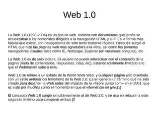 Web 1.0
La Web 1.0 (1993-2004) es un tipo de web estática con documentos que jamás se
actualizaban y los contenidos dirigidos a la navegación HTML y GIF. Es la forma más
básica que existe, con navegadores de sólo texto bastante rápidos. Después surgió el
HTML que hizo las páginas web más agradables a la vista, así como los primeros
navegadores visuales tales como IE, Netscape, Explorer (en versiones antiguas), etc.
La Web 1.0 es de sólo lectura. El usuario no puede interactuar con el contenido de la
página (nada de comentarios, respuestas, citas, etc), estando totalmente limitado a lo
que el Webmaster sube a ésta.
Web 1.0 se refiere a un estado de la World Wide Web, y cualquier página web diseñada
con un estilo anterior del fenómeno de la Web 2.0. Es en general un término que ha sido
creado para describir la Web antes del impacto de la «fiebre punto com» en el 2001, que
es visto por muchos como el momento en que el internet dio un giro.[1]
El concepto Web 1.0 surgió simultáneamente al de Web 2.0, y se usa en relación a este
segundo término para comparar ambos.[2
 