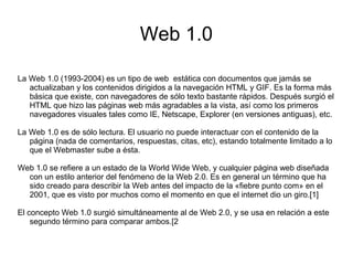 Web 1.0
La Web 1.0 (1993-2004) es un tipo de web estática con documentos que jamás se
actualizaban y los contenidos dirigidos a la navegación HTML y GIF. Es la forma más
básica que existe, con navegadores de sólo texto bastante rápidos. Después surgió el
HTML que hizo las páginas web más agradables a la vista, así como los primeros
navegadores visuales tales como IE, Netscape, Explorer (en versiones antiguas), etc.
La Web 1.0 es de sólo lectura. El usuario no puede interactuar con el contenido de la
página (nada de comentarios, respuestas, citas, etc), estando totalmente limitado a lo
que el Webmaster sube a ésta.
Web 1.0 se refiere a un estado de la World Wide Web, y cualquier página web diseñada
con un estilo anterior del fenómeno de la Web 2.0. Es en general un término que ha
sido creado para describir la Web antes del impacto de la «fiebre punto com» en el
2001, que es visto por muchos como el momento en que el internet dio un giro.[1]
El concepto Web 1.0 surgió simultáneamente al de Web 2.0, y se usa en relación a este
segundo término para comparar ambos.[2
 