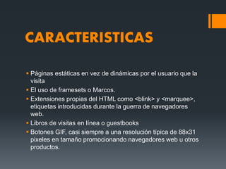 CARACTERISTICAS
 Páginas estáticas en vez de dinámicas por el usuario que la
visita
 El uso de framesets o Marcos.
 Extensiones propias del HTML como <blink> y <marquee>,
etiquetas introducidas durante la guerra de navegadores
web.
 Libros de visitas en línea o guestbooks
 Botones GIF, casi siempre a una resolución típica de 88x31
pixeles en tamaño promocionando navegadores web u otros
productos.
 