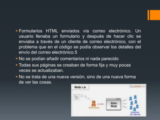  Formularios HTML enviados vía correo electrónico. Un
usuario llenaba un formulario y después de hacer clic se
enviaba a través de un cliente de correo electrónico, con el
problema que en el código se podía observar los detalles del
envío del correo electrónico.5
 No se podían añadir comentarios ni nada parecido
 Todas sus páginas se creaban de forma fija y muy pocas
veces se actualizaban.
 No se trata de una nueva versión, sino de una nueva forma
de ver las cosas.
 
