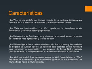 Características
_La Web es una plataforma. Hemos pasado de un software instalable en
nuestros PC’s a servicios de software que son accesibles online.
_La Web es funcionalidad. La Web ayuda en la transferencia de
información y servicios desde páginas web.
_La Web es simple. Facilita el uso y el acceso a los servicios web a través
de pantallas más agradables y fáciles de usar.
_La Web es ligera. Los modelos de desarrollo, los procesos y los modelos
de negocio se vuelven ligeros. La ligereza está asociada con la habilidad
para compartir la información y los servicios de forma fácil y hacerlo
posible a través de la implementación de intuitivos elementos modulares.
_La Web es social. Las personas crean la Web “popularizan la Web”
mediante la socialización y el movimiento gradual de los miembros del
mundo físico hacia el mundo online.
 