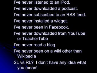 I’ve never listened to an iPod. 
I’ve never downloaded a podcast. 
I’ve never subscribed to an RSS feed. 
I’ve never installed a widget. 
I’ve never been in Facebook. 
I’ve never downloaded from YouTube 
or TeacherTube 
I’ve never read a blog 
I’ve never been on a wiki other than 
Wikipedia 
SL vs RL? I don’t have any idea what 
you mean! 
 
