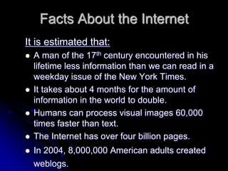 Facts About the Internet 
It is estimated that: 
 A man of the 17th century encountered in his 
lifetime less information than we can read in a 
weekday issue of the New York Times. 
 It takes about 4 months for the amount of 
information in the world to double. 
 Humans can process visual images 60,000 
times faster than text. 
 The Internet has over four billion pages. 
 In 2004, 8,000,000 American adults created 
weblogs. 
 