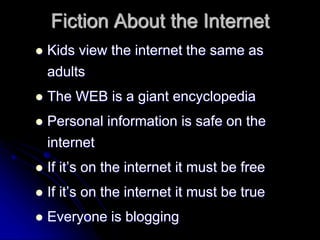 Fiction About the Internet 
 Kids view the internet the same as 
adults 
 The WEB is a giant encyclopedia 
 Personal information is safe on the 
internet 
 If it’s on the internet it must be free 
 If it’s on the internet it must be true 
 Everyone is blogging 
 