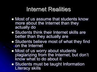 Internet Realities 
 Most of us assume that students know 
more about the Internet than they 
actually do 
 Students think their Internet skills are 
better than they actually are 
 Students believe most of what they find 
on the Internet 
 Most of us worry about students 
plagiarizing from the Internet, but don’t 
know what to do about it 
 Students must be taught Information 
Literacy skills 
 