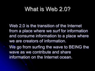 What is Web 2.0? 
Web 2.0 is the transition of the Internet 
from a place where we surf for information 
and consume information to a place where 
we are creators of information. 
We go from surfing the wave to BEING the 
wave as we contribute and share 
information on the Internet ocean. 
 