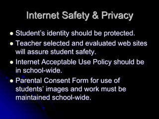 Internet Safety & Privacy 
 Student’s identity should be protected. 
 Teacher selected and evaluated web sites 
will assure student safety. 
 Internet Acceptable Use Policy should be 
in school-wide. 
 Parental Consent Form for use of 
students’ images and work must be 
maintained school-wide. 
 