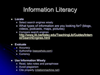Information Literacy 
 Locate 
 Select search engines wisely 
 What types of information are you looking for? (blogs, 
videos, podcasts, maps, pictures) 
 Compare search engines 
http://www.lib.berkeley.edu/TeachingLib/Guides/Intern 
et/SearchEngines.html 
 Evaluate 
 Accuracy 
 Authorship (easywhois.com) 
 Currency 
 Use Information Wisely 
 Read, take notes and paraphrase 
 Avoid plagiarism 
 Cite properly (citationmachine.net) 
 