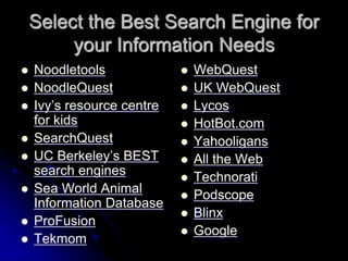 Select the Best Search Engine for 
your Information Needs 
 Noodletools 
 NoodleQuest 
 Ivy’s resource centre 
for kids 
 SearchQuest 
 UC Berkeley’s BEST 
search engines 
 Sea World Animal 
Information Database 
 ProFusion 
 Tekmom 
 WebQuest 
 UK WebQuest 
 Lycos 
 HotBot.com 
 Yahooligans 
 All the Web 
 Technorati 
 Podscope 
 Blinx 
 Google 
 