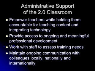Administrative Support 
of the 2.0 Classroom 
 Empower teachers while holding them 
accountable for teaching content and 
integrating technology 
 Provide access to ongoing and meaningful 
professional development 
 Work with staff to assess training needs 
 Maintain ongoing communication with 
colleagues locally, nationally and 
internationally 
 
