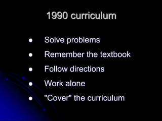 1990 curriculum 
 Solve problems 
 Remember the textbook 
 Follow directions 
 Work alone 
 "Cover" the curriculum 
 
