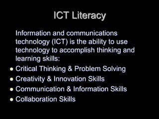 ICT Literacy 
Information and communications 
technology (ICT) is the ability to use 
technology to accomplish thinking and 
learning skills: 
 Critical Thinking & Problem Solving 
 Creativity & Innovation Skills 
 Communication & Information Skills 
 Collaboration Skills 
 