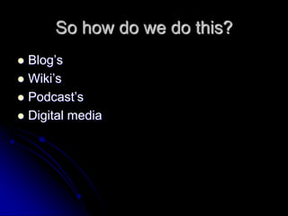 So how do we do this? 
 Blog’s 
 Wiki’s 
 Podcast’s 
 Digital media 
 