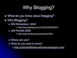 Why Blogging? 
 What do you know about blogging? 
 Why Blogging? 
 Will Richardson: 2004 
 http://www.weblogg-ed.com/2004/09/24#a2373 
 Jeff Piontek:2005 
 http://www.techlearning.com/article/3204 
 Where are you? 
 What do you want to know? 
 http://schoolofthefuturehawaii.blogspot.com/ 
 
