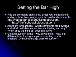 Setting the Bar High 
 Find an exemplary class blog, direct your students to it, 
and give them time to read over the post and comments. 
http://kakos4english2006.blogspot.com/ 
http://thefischbowl.blogspot.com/ 
 Ask them for feedback—which comments are powerful 
and why? Which ones are less captivating and why? 
When does the blog get good and why? 
 Get a discussion going—why do we blog? How is it 
different from turning in a piece of writing to your 
teacher? Or having a large class discussion? 
 