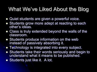 What We’ve Liked About the Blog 
 Quiet students are given a powerful voice. 
 Students grow more adept at reacting to each 
other’s ideas. 
 Class is truly extended beyond the walls of the 
classroom. 
 Students produce information on the web 
instead of passively absorbing it. 
 Technology is integrated into every subject. 
 Students take their words seriously and begin to 
understand what it means to be published. 
 Students just like it. A lot. 
 