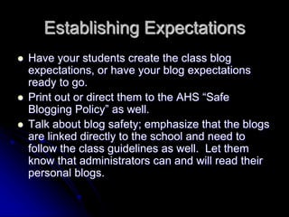 Establishing Expectations 
 Have your students create the class blog 
expectations, or have your blog expectations 
ready to go. 
 Print out or direct them to the AHS “Safe 
Blogging Policy” as well. 
 Talk about blog safety; emphasize that the blogs 
are linked directly to the school and need to 
follow the class guidelines as well. Let them 
know that administrators can and will read their 
personal blogs. 
 
