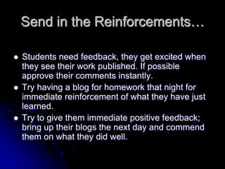Send in the Reinforcements… 
 Students need feedback, they get excited when 
they see their work published. If possible 
approve their comments instantly. 
 Try having a blog for homework that night for 
immediate reinforcement of what they have just 
learned. 
 Try to give them immediate positive feedback; 
bring up their blogs the next day and commend 
them on what they did well. 
 