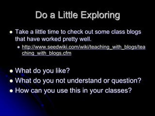 Do a Little Exploring 
 Take a little time to check out some class blogs 
that have worked pretty well. 
 http://www.seedwiki.com/wiki/teaching_with_blogs/tea 
ching_with_blogs.cfm 
 What do you like? 
 What do you not understand or question? 
 How can you use this in your classes? 
 