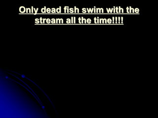 Only dead fish swim with the 
stream all the time!!!! 
