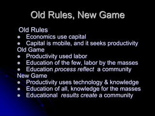 Old Rules, New Game 
Old Rules 
 Economics use capital 
 Capital is mobile, and it seeks productivity 
Old Game 
 Productivity used labor 
 Education of the few, labor by the masses 
 Education process reflect a community 
New Game 
 Productivity uses technology & knowledge 
 Education of all, knowledge for the masses 
 Educational results create a community 
 