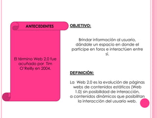 ANTECEDENTES OBJETIVO: 
El término Web 2.0 fue 
acuñado por Tim 
O’Reilly en 2004. 
Brindar información al usuario, 
dándole un espacio en donde el 
participe en foros e interactúen entre 
sí. 
DEFINICIÓN: 
La Web 2.0 es la evolución de páginas 
webs de contenidos estáticos (Web 
1.0) sin posibilidad de interacción, 
a contenidos dinámicos que posibilitan 
la interacción del usuario web. 
 