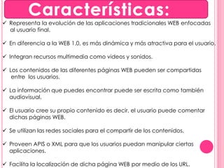  Representa la evolución de las aplicaciones tradicionales WEB enfocadas 
al usuario final. 
 En diferencia a la WEB 1.0, es más dinámica y más atractiva para el usuario. 
 Integran recursos multimedia como videos y sonidos. 
 Los contenidos de las diferentes páginas WEB pueden ser compartidas 
entre los usuarios. 
 La información que puedes encontrar puede ser escrita como también 
audiovisual. 
 El usuario cree su propio contenido es decir, el usuario puede comentar 
dichas páginas WEB. 
 Se utilizan las redes sociales para el compartir de los contenidos. 
 Proveen APIS o XML para que los usuarios puedan manipular ciertas 
aplicaciones. 
 Facilita la localización de dicha página WEB por medio de los URL. 
 