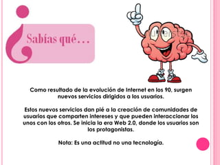 Como resultado de la evolución de Internet en los 90, surgen 
nuevos servicios dirigidos a los usuarios. 
Estos nuevos servicios dan pié a la creación de comunidades de 
usuarios que comparten intereses y que pueden interaccionar los 
unos con los otros. Se inicia la era Web 2.0, donde los usuarios son 
los protagonistas. 
Nota: Es una actitud no una tecnología. 
 