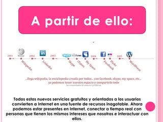 Todos estos nuevos servicios gratuitos y orientados a los usuarios 
convierten a Internet en una fuente de recursos inagotable. Ahora 
podemos estar presentes en Internet, conectar a tiempo real con 
personas que tienen los mismos intereses que nosotros e interactuar con 
ellos. 
 