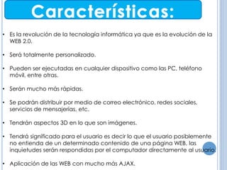 ANTECEDENTES 
• Es la revolución de la tecnología informática ya que es la evolución de la 
WEB 2.0. 
• Será totalmente personalizado. 
• Pueden ser ejecutadas en cualquier dispositivo como las PC, teléfono 
móvil, entre otras. 
• Serán mucho más rápidas. 
• Se podrán distribuir por medio de correo electrónico, redes sociales, 
servicios de mensajerías, etc. 
• Tendrán aspectos 3D en lo que son imágenes. 
• Tendrá significado para el usuario es decir lo que el usuario posiblemente 
no entienda de un determinado contenido de una página WEB, las 
inquietudes serán respondidas por el computador directamente al usuario. 
• Aplicación de las WEB con mucho más AJAX. 
 