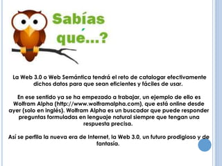 ANTECEDENTES 
La Web 3.0 o Web Semántica tendrá el reto de catalogar efectivamente 
dichos datos para que sean eficientes y fáciles de usar. 
En ese sentido ya se ha empezado a trabajar, un ejemplo de ello es 
Wolfram Alpha (http://www.wolframalpha.com), que está online desde 
ayer (solo en inglés). Wolfram Alpha es un buscador que puede responder 
preguntas formuladas en lenguaje natural siempre que tengan una 
respuesta precisa. 
Así se perfila la nueva era de Internet, la Web 3.0, un futuro prodigioso y de 
fantasía. 
 