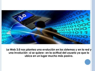 ANTECEDENTES 
La Web 3.0 nos plantea una evolución en los sistemas y en la red y 
una involución -si se quiere- en la actitud del usuario ya que lo 
ubica en un lugar mucho más pasivo. 
 