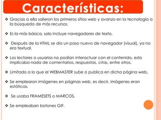  Gracias a ella salieron los primeros sitios web y avanzo en la tecnología a 
la búsqueda de más recursos. 
 Es la más básica, solo incluye navegadores de texto. 
 Después de la HTML se dio un paso nuevo de navegador (visual), ya no 
era textual. 
 Los lectores o usuarios no podían interactuar con el contenido, esto 
implicaba nada de comentarios, respuestas, citas, entre otros. 
 Limitado a lo que el WEBMASTER sube o publica en dicha página web. 
 Se emplearon imágenes en páginas web, es decir, imágenes eran 
estáticas. 
 Se usaba FRAMESETS o MARCOS. 
 Se empleaban botones GIF. 
 