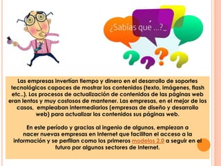 ´ 
Las empresas invertían tiempo y dinero en el desarrollo de soportes 
tecnológicos capaces de mostrar los contenidos (texto, imágenes, flash 
etc..). Los procesos de actualización de contenidos de las páginas web 
eran lentos y muy costosos de mantener. Las empresas, en el mejor de los 
casos, empleaban intermediarios (empresas de diseño y desarrollo 
web) para actualizar los contenidos sus páginas web. 
En este período y gracias al ingenio de algunos, empiezan a 
nacer nuevas empresas en Internet que facilitan el acceso a la 
información y se perfilan como los primeros modelos 2.0 a seguir en el 
futuro por algunos sectores de Internet. 
 
