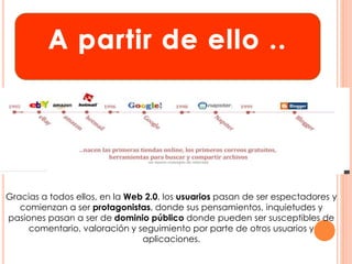 Gracias a todos ellos, en la Web 2.0, los usuarios pasan de ser espectadores y 
comienzan a ser protagonistas, donde sus pensamientos, inquietudes y 
pasiones pasan a ser de dominio público donde pueden ser susceptibles de 
comentario, valoración y seguimiento por parte de otros usuarios y 
aplicaciones. 
 