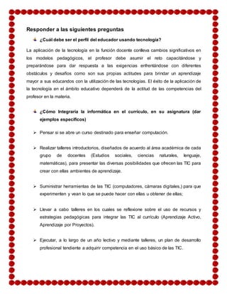 Responder a las siguientes preguntas 
¿Cuál debe ser el perfil del educador usando tecnología? 
La aplicación de la tecnología en la función docente conlleva cambios significativos en 
los modelos pedagógicos, el profesor debe asumir el reto capacitándose y 
preparándose para dar respuesta a las exigencias enfrentándose con diferentes 
obstáculos y desafíos como son sus propias actitudes para brindar un aprendizaje 
mayor a sus educandos con la utilización de las tecnologías. El éxito de la aplicación de 
la tecnología en el ámbito educativo dependerá de la actitud de las competencias del 
profesor en la materia. 
¿Cómo Integraría la informática en el currículo, en su asignatura (dar 
ejemplos específicos) 
 Pensar si se abre un curso destinado para enseñar computación. 
 Realizar talleres introductorios, diseñados de acuerdo al área académica de cada 
grupo de docentes (Estudios sociales, ciencias naturales, lenguaje, 
matemáticas), para presentar las diversas posibilidades que ofrecen las TIC para 
crear con ellas ambientes de aprendizaje. 
 Suministrar herramientas de las TIC (computadores, cámaras digitales,) para que 
experimenten y vean lo que se puede hacer con ellas u obtener de ellas; 
 Llevar a cabo talleres en los cuales se reflexione sobre el uso de recursos y 
estrategias pedagógicas para integrar las TIC al currículo (Aprendizaje Activo, 
Aprendizaje por Proyectos). 
 Ejecutar, a lo largo de un año lectivo y mediante talleres, un plan de desarrollo 
profesional tendiente a adquirir competencia en el uso básico de las TIC. 
 
