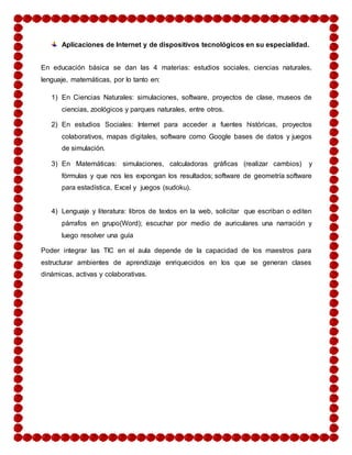Aplicaciones de Internet y de dispositivos tecnológicos en su especialidad. 
En educación básica se dan las 4 materias: estudios sociales, ciencias naturales, 
lenguaje, matemáticas, por lo tanto en: 
1) En Ciencias Naturales: simulaciones, software, proyectos de clase, museos de 
ciencias, zoológicos y parques naturales, entre otros. 
2) En estudios Sociales: Internet para acceder a fuentes históricas, proyectos 
colaborativos, mapas digitales, software como Google bases de datos y juegos 
de simulación. 
3) En Matemáticas: simulaciones, calculadoras gráficas (realizar cambios) y 
fórmulas y que nos les expongan los resultados; software de geometría software 
para estadística, Excel y juegos (sudoku). 
4) Lenguaje y literatura: libros de textos en la web, solicitar que escriban o editen 
párrafos en grupo(Word); escuchar por medio de auriculares una narración y 
luego resolver una guía 
Poder integrar las TIC en el aula depende de la capacidad de los maestros para 
estructurar ambientes de aprendizaje enriquecidos en los que se generan clases 
dinámicas, activas y colaborativas. 
 