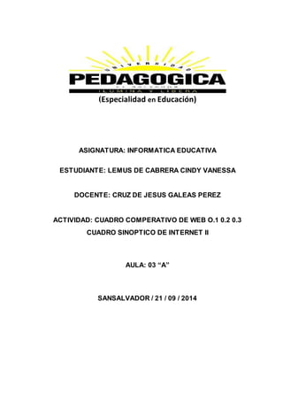 (Especialidad en Educación) 
ASIGNATURA: INFORMATICA EDUCATIVA 
ESTUDIANTE: LEMUS DE CABRERA CINDY VANESSA 
DOCENTE: CRUZ DE JESUS GALEAS PEREZ 
ACTIVIDAD: CUADRO COMPERATIVO DE WEB O.1 0.2 0.3 
CUADRO SINOPTICO DE INTERNET II 
AULA: 03 “A” 
SANSALVADOR / 21 / 09 / 2014 
 