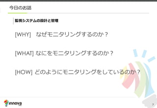今⽇日のお話 
7 
監視システムの設計と管理理 
[WHY] なぜモニタリングするのか？ 
[WHAT] なにをモニタリングするのか？ 
[HOW] どのようにモニタリングをしているのか？ 
 