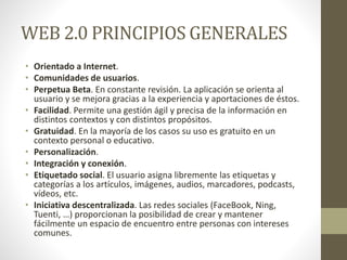 WEB 2.0 PRINCIPIOS GENERALES
• Orientado a Internet.
• Comunidades de usuarios.
• Perpetua Beta. En constante revisión. La aplicación se orienta al
usuario y se mejora gracias a la experiencia y aportaciones de éstos.
• Facilidad. Permite una gestión ágil y precisa de la información en
distintos contextos y con distintos propósitos.
• Gratuidad. En la mayoría de los casos su uso es gratuito en un
contexto personal o educativo.
• Personalización.
• Integración y conexión.
• Etiquetado social. El usuario asigna libremente las etiquetas y
categorías a los artículos, imágenes, audios, marcadores, podcasts,
vídeos, etc.
• Iniciativa descentralizada. Las redes sociales (FaceBook, Ning,
Tuenti, …) proporcionan la posibilidad de crear y mantener
fácilmente un espacio de encuentro entre personas con intereses
comunes.
 